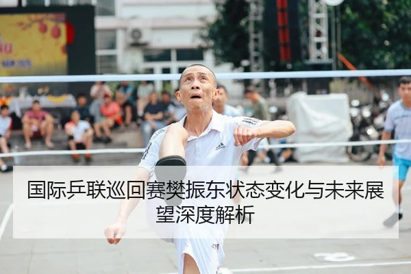 国际乒联巡回赛樊振东状态变化与未来展望深度解析